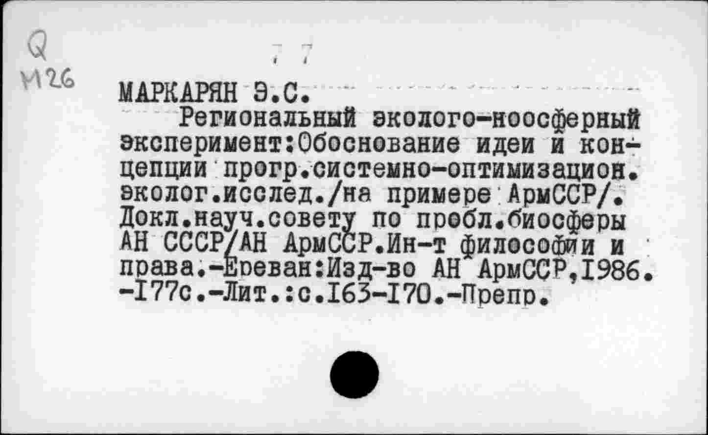 ﻿МАРКАРЯН Э.С.
Региональный эколого-ноосферный экспериментОбоснование идеи и концепции прогр.системно-оптимизацион. эколог.исслед./на примере АрмССР/. Докл.науч.совету по пробл.биосферы АН СССР/АН АрмССР.Ин-т философии и права.-Ереван:Изд-во АН АрмССР,1986. -177с.-Лит.:с.163-170.-Препр.